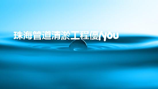 珠海管道清淤工程優(yōu)惠來襲！省錢又暢通，你還在等什么？